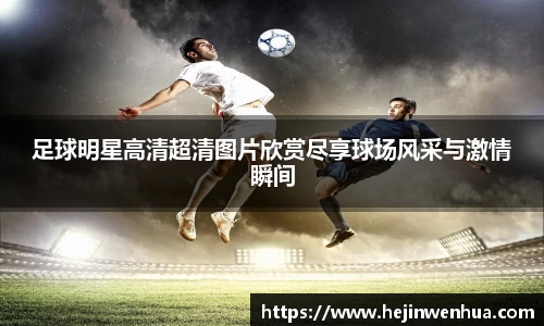 足球明星高清超清图片欣赏尽享球场风采与激情瞬间