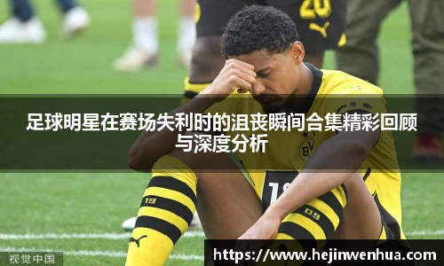 足球明星在赛场失利时的沮丧瞬间合集精彩回顾与深度分析