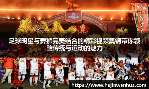 足球明星与舞狮完美结合的精彩视频集锦带你领略传统与运动的魅力